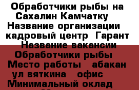 Обработчики рыбы на Сахалин,Камчатку  › Название организации ­ кадровый центр “Гарант“ › Название вакансии ­ Обработчики рыбы › Место работы ­ абакан,ул вяткина 4 офис 13 › Минимальный оклад ­ 30 000 › Максимальный оклад ­ 100 000 › Возраст от ­ 20 › Возраст до ­ 45 - Тыва респ., Кызыл г. Работа » Вакансии   . Тыва респ.,Кызыл г.